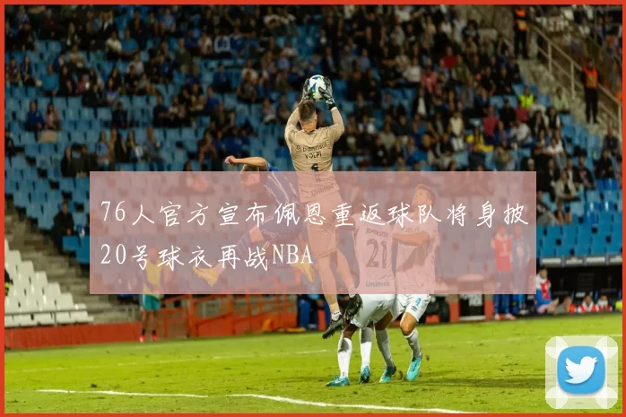 76人官方宣布佩恩重返球队将身披20号球衣再战NBA