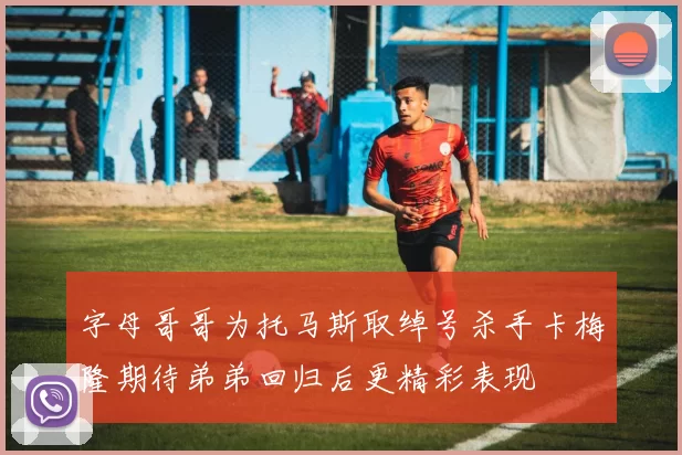 字母哥哥为托马斯取绰号杀手卡梅隆期待弟弟回归后更精彩表现