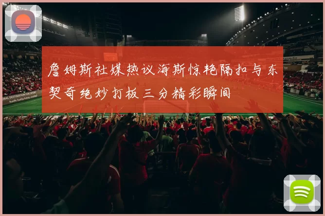 詹姆斯社媒热议海斯惊艳隔扣与东契奇绝妙打板三分精彩瞬间