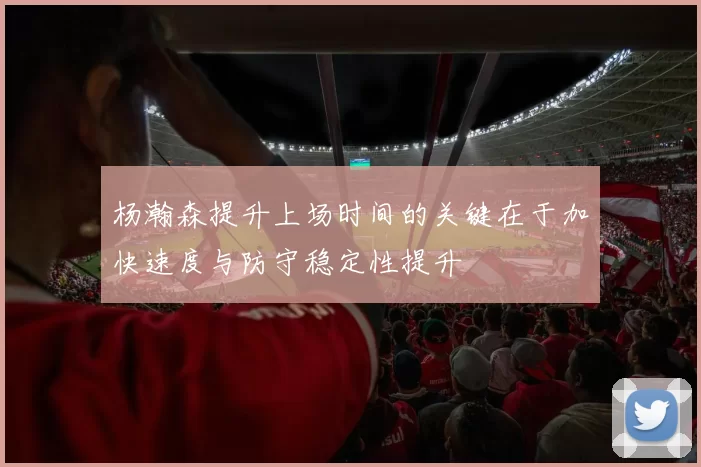 杨瀚森提升上场时间的关键在于加快速度与防守稳定性提升