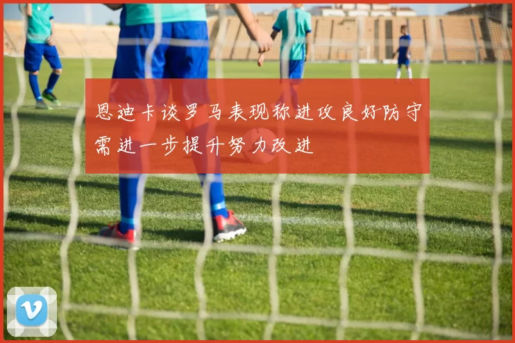 恩迪卡谈罗马表现称进攻良好防守需进一步提升努力改进