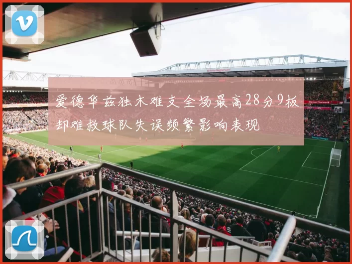 爱德华兹独木难支全场最高28分9板却难救球队失误频繁影响表现