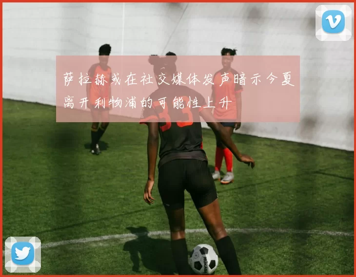 萨拉赫或在社交媒体发声暗示今夏离开利物浦的可能性上升