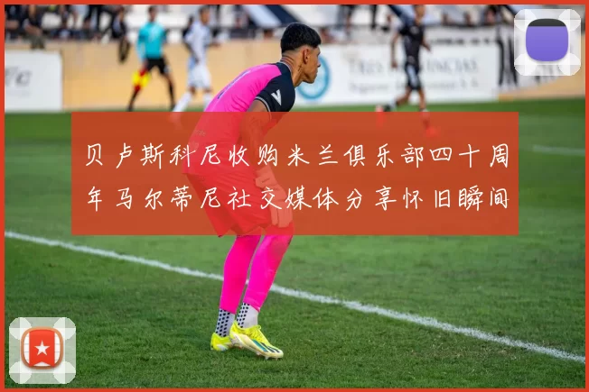 贝卢斯科尼收购米兰俱乐部四十周年马尔蒂尼社交媒体分享怀旧瞬间