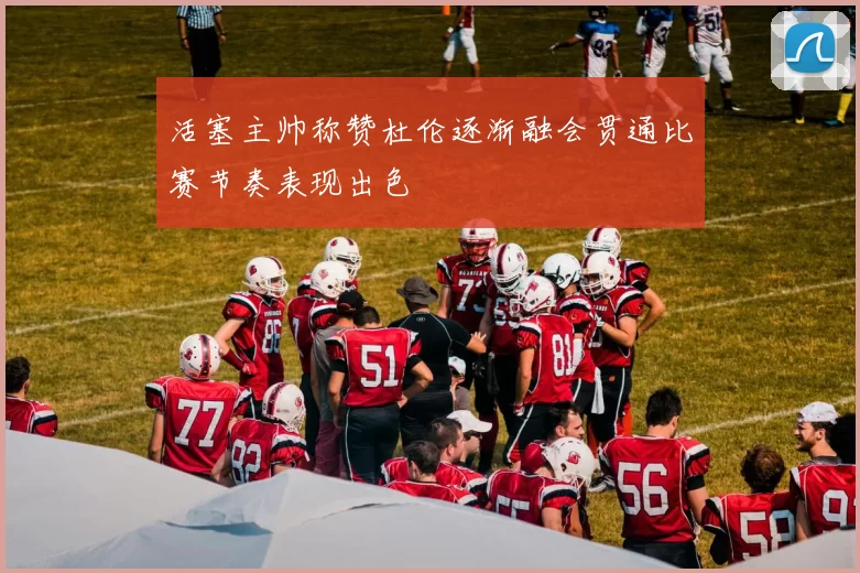 活塞主帅称赞杜伦逐渐融会贯通比赛节奏表现出色
