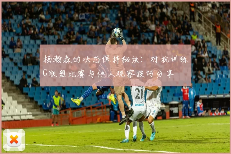 杨瀚森的状态保持秘诀：对抗训练G联盟比赛与他人观察技巧分享