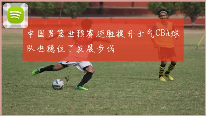 中国男篮世预赛连胜提升士气CBA球队也稳住了发展步伐