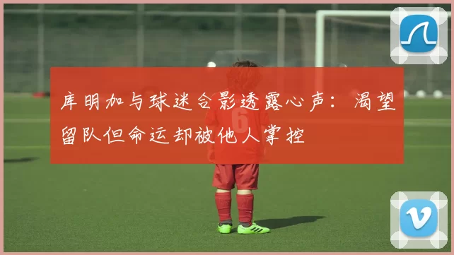 库明加与球迷合影透露心声：渴望留队但命运却被他人掌控