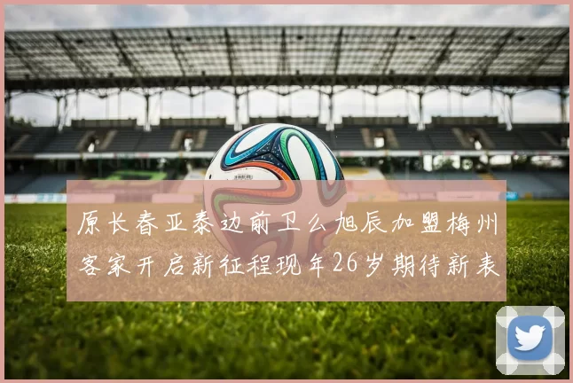 原长春亚泰边前卫么旭辰加盟梅州客家开启新征程现年26岁期待新表现