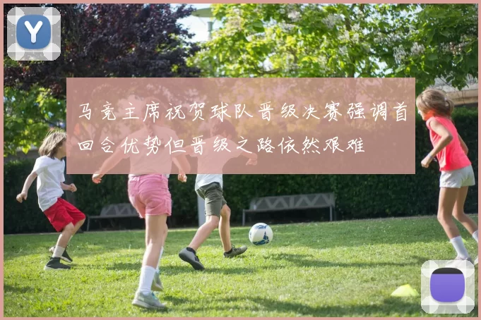 马竞主席祝贺球队晋级决赛强调首回合优势但晋级之路依然艰难
