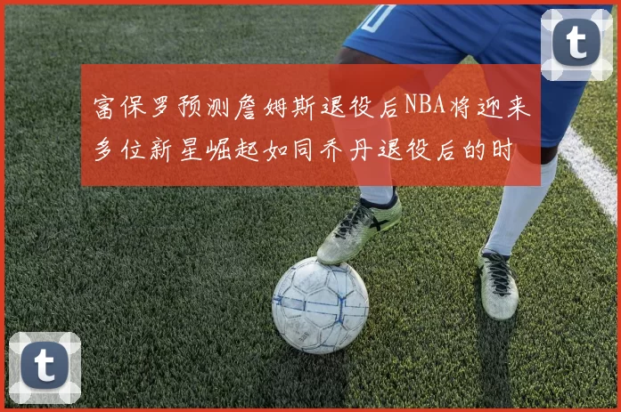 富保罗预测詹姆斯退役后NBA将迎来多位新星崛起如同乔丹退役后的时代