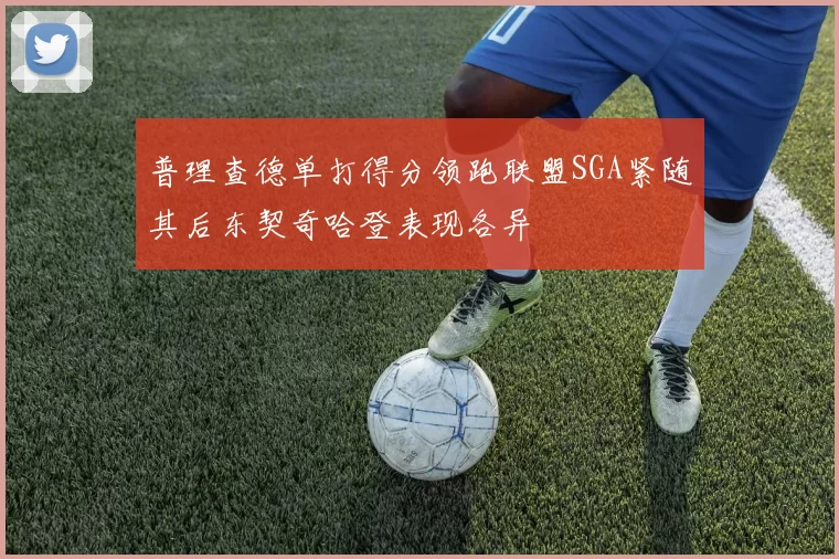 普理查德单打得分领跑联盟SGA紧随其后东契奇哈登表现各异