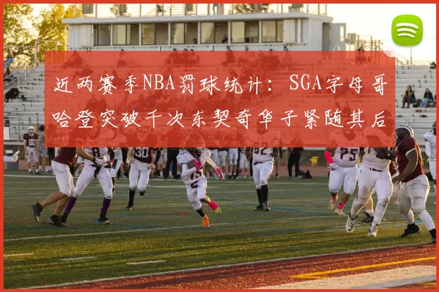 近两赛季NBA罚球统计：SGA字母哥哈登突破千次东契奇华子紧随其后