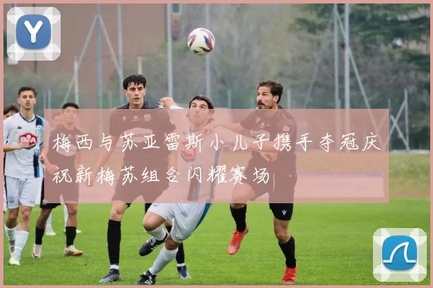 梅西与苏亚雷斯小儿子携手夺冠庆祝新梅苏组合闪耀赛场