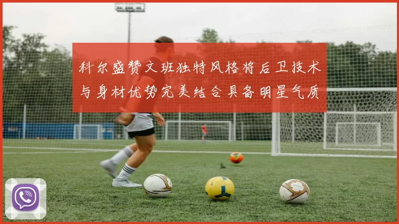 科尔盛赞文班独特风格将后卫技术与身材优势完美结合具备明星气质与球队形象