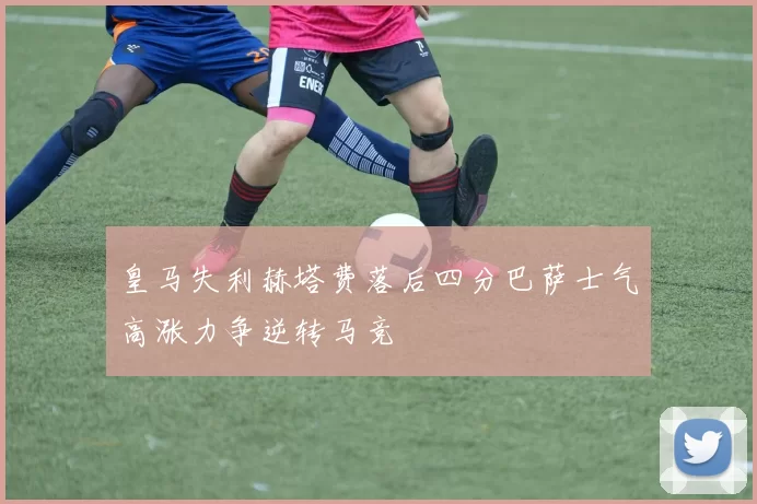 皇马失利赫塔费落后四分巴萨士气高涨力争逆转马竞