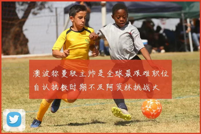 澳波称曼联主帅是全球最艰难职位自认执教时期不及阿莫林挑战大