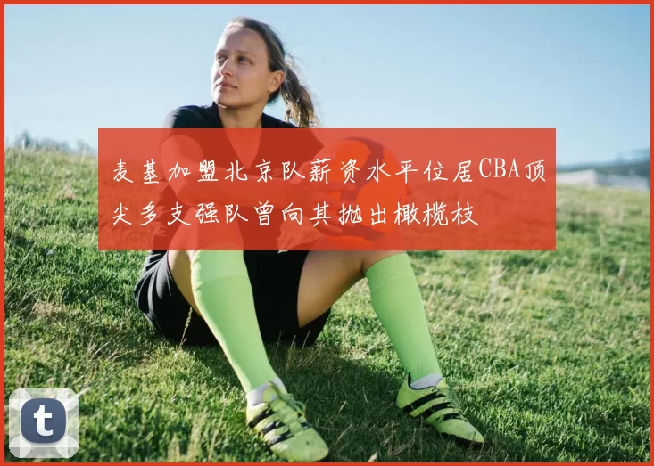 麦基加盟北京队薪资水平位居CBA顶尖多支强队曾向其抛出橄榄枝