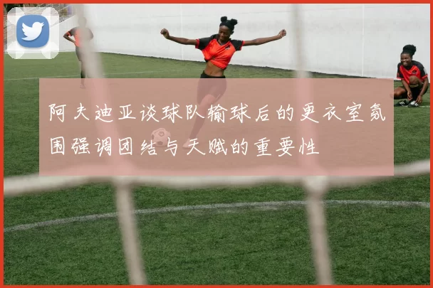 阿夫迪亚谈球队输球后的更衣室氛围强调团结与天赋的重要性