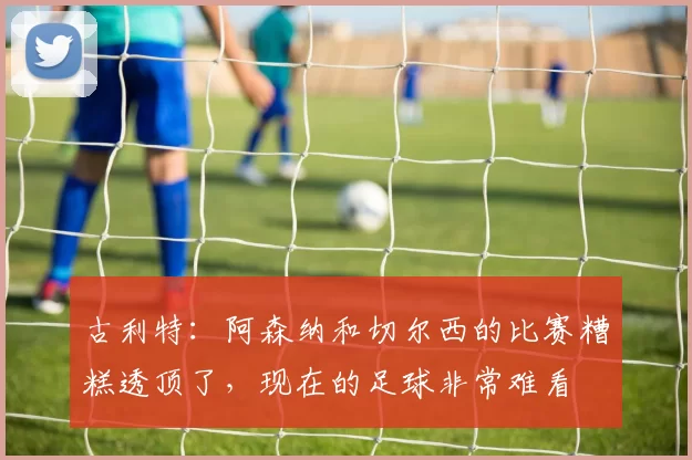 古利特：阿森纳和切尔西的比赛糟糕透顶了，现在的足球非常难看