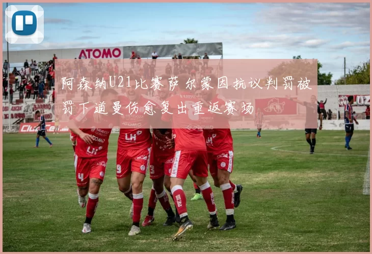 阿森纳U21比赛萨尔蒙因抗议判罚被罚下道曼伤愈复出重返赛场