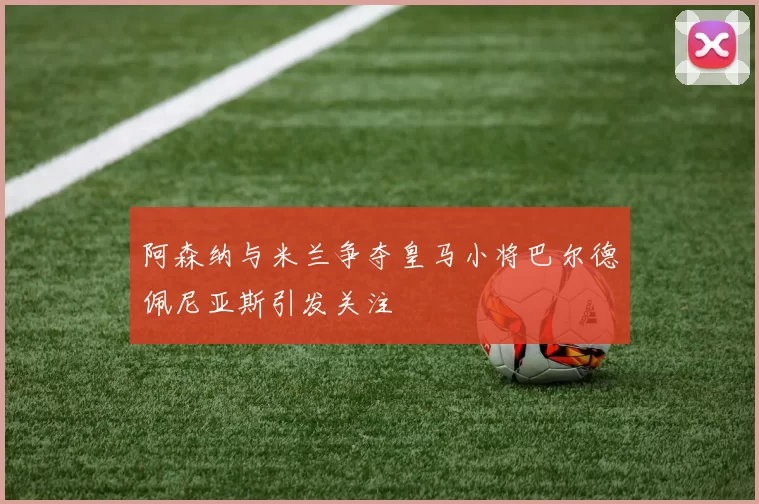 阿森纳与米兰争夺皇马小将巴尔德佩尼亚斯引发关注